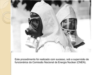 Este procedimento foi realizado com sucesso, sob a supervisão de
funcionários da Comissão Nacional de Energia Nuclear (CNEN).

 