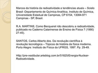 Marcos da história da radioatividade e tendências atuais – Scielo
Brasil -Departamento de Química Analítica, Instituto de Química,
Universidade Estadual de Campinas, CP 6154, 13084-971
Campinas - SP, Brasil.
R.A. MARTINS, Como Becquerel não descobriu a radioatividade,
publicado no Caderno Catarinense de Ensino de Física 7 (1990)
27-45).
SANTOS, Carlos Alberto dos. Da revolução científica à
revolução tecnológica – Tópicos de história da física moderna.
Porto Alegre: Instituto de Física da UFRGS, 1997. Pp. 29-49.
Http://pre-vestibular.arteblog.com.br/51825/Energia-NuclearRadioatividade.

 