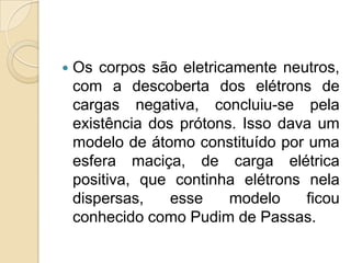 

Os corpos são eletricamente neutros,
com a descoberta dos elétrons de
cargas negativa, concluiu-se pela
existência dos prótons. Isso dava um
modelo de átomo constituído por uma
esfera maciça, de carga elétrica
positiva, que continha elétrons nela
dispersas,
esse
modelo
ficou
conhecido como Pudim de Passas.

 