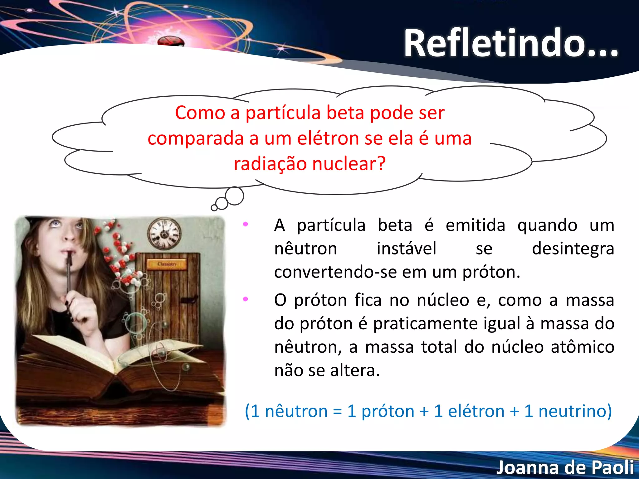 Joanna de Paoli
• A partícula beta é emitida quando um
nêutron instável se desintegra
convertendo-se em um próton.
• O próton fica no núcleo e, como a massa
do próton é praticamente igual à massa do
nêutron, a massa total do núcleo atômico
não se altera.
(1 nêutron = 1 próton + 1 elétron + 1 neutrino)
Refletindo...
Como a partícula beta pode ser
comparada a um elétron se ela é uma
radiação nuclear?
 