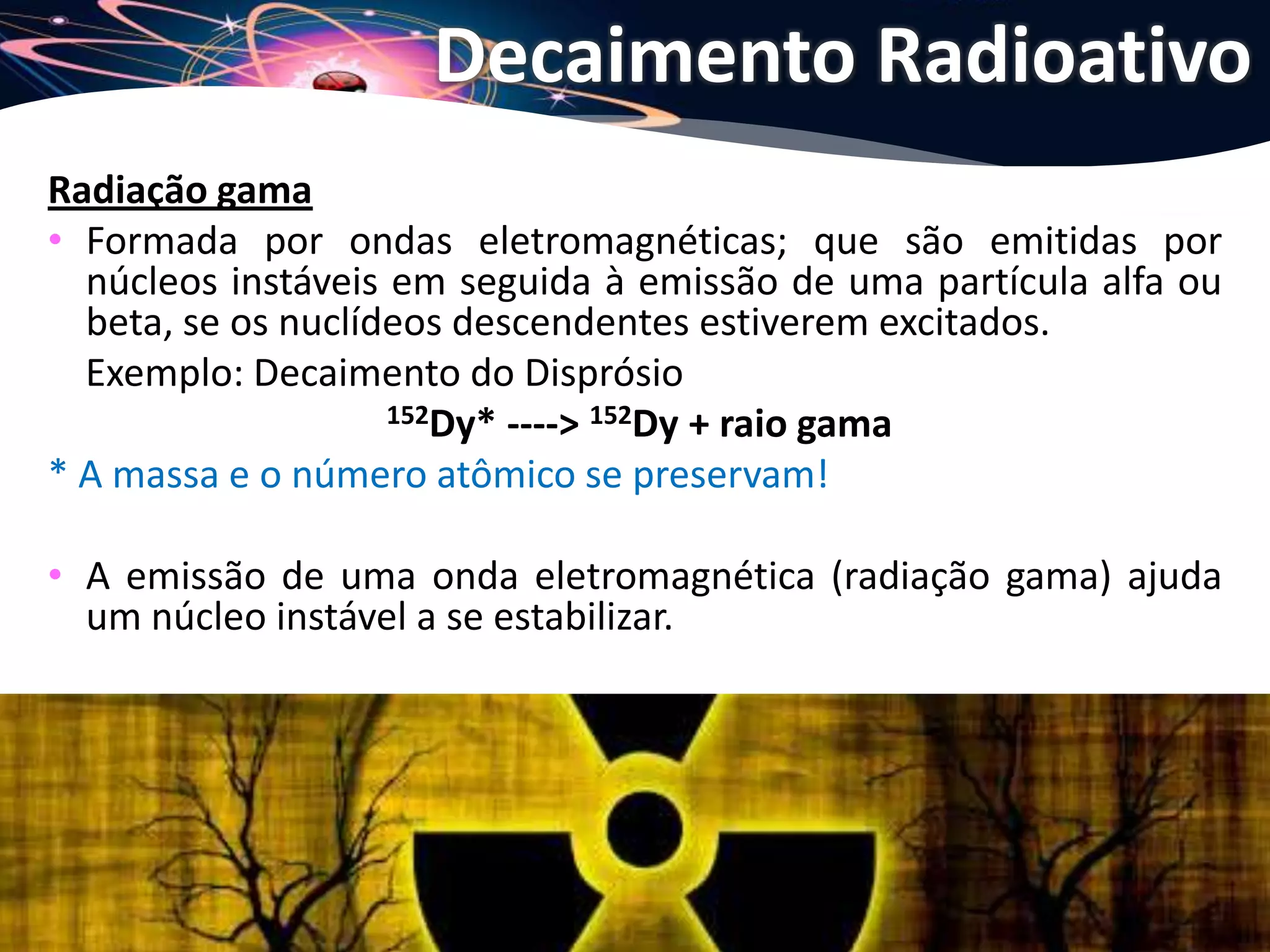 Joanna de Paoli
Radiação gama
• Formada por ondas eletromagnéticas; que são emitidas por
núcleos instáveis em seguida à emissão de uma partícula alfa ou
beta, se os nuclídeos descendentes estiverem excitados.
Exemplo: Decaimento do Disprósio
152Dy* ----> 152Dy + raio gama
* A massa e o número atômico se preservam!
• A emissão de uma onda eletromagnética (radiação gama) ajuda
um núcleo instável a se estabilizar.
Decaimento Radioativo
 