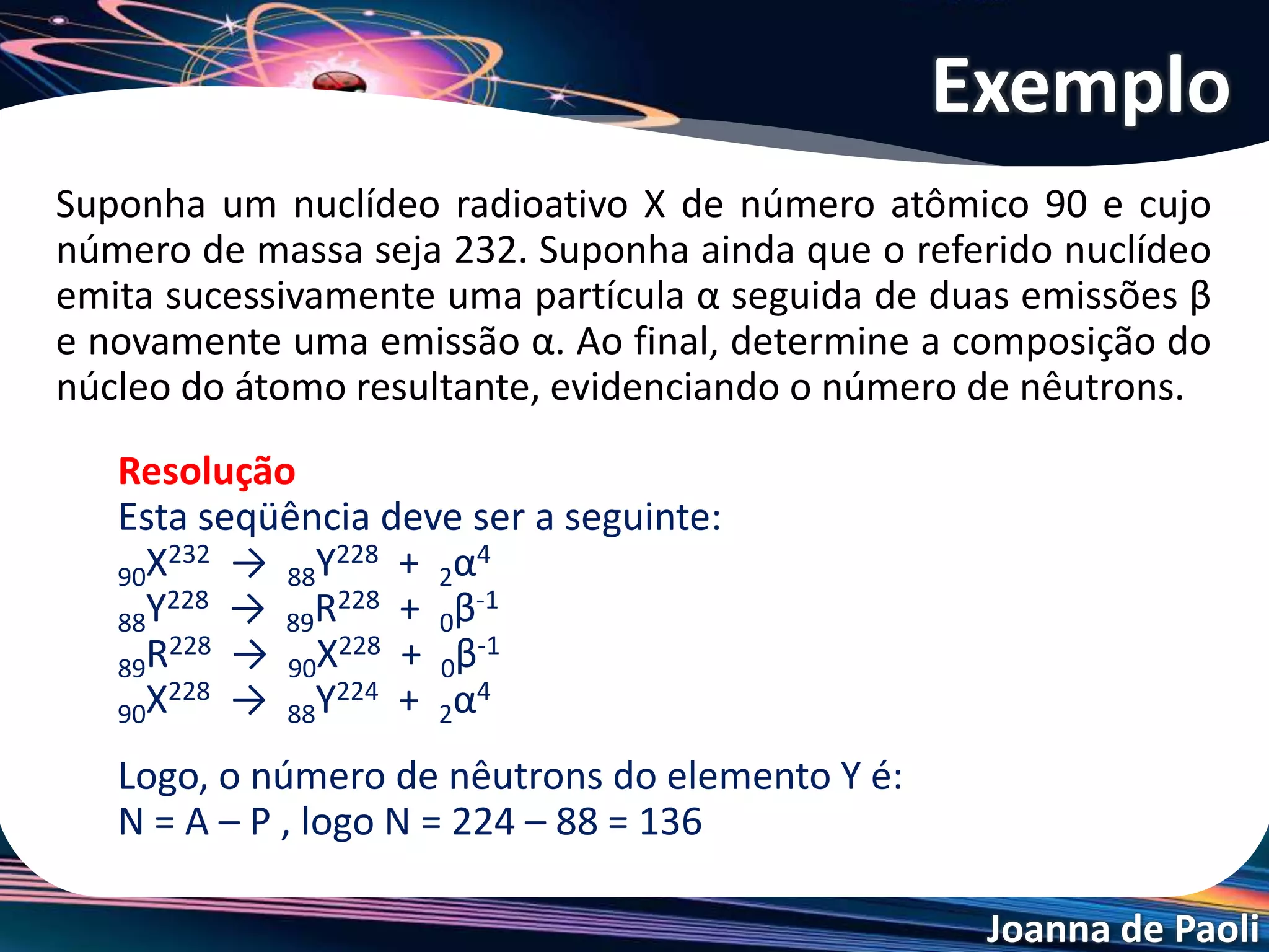 Joanna de Paoli
Suponha um nuclídeo radioativo X de número atômico 90 e cujo
número de massa seja 232. Suponha ainda que o referido nuclídeo
emita sucessivamente uma partícula α seguida de duas emissões β
e novamente uma emissão α. Ao final, determine a composição do
núcleo do átomo resultante, evidenciando o número de nêutrons.
Exemplo
Resolução
Esta seqüência deve ser a seguinte:
90X232 → 88Y228 + 2α4
88Y228 → 89R228 + 0β-1
89R228 → 90X228 + 0β-1
90X228 → 88Y224 + 2α4
Logo, o número de nêutrons do elemento Y é:
N = A – P , logo N = 224 – 88 = 136
 