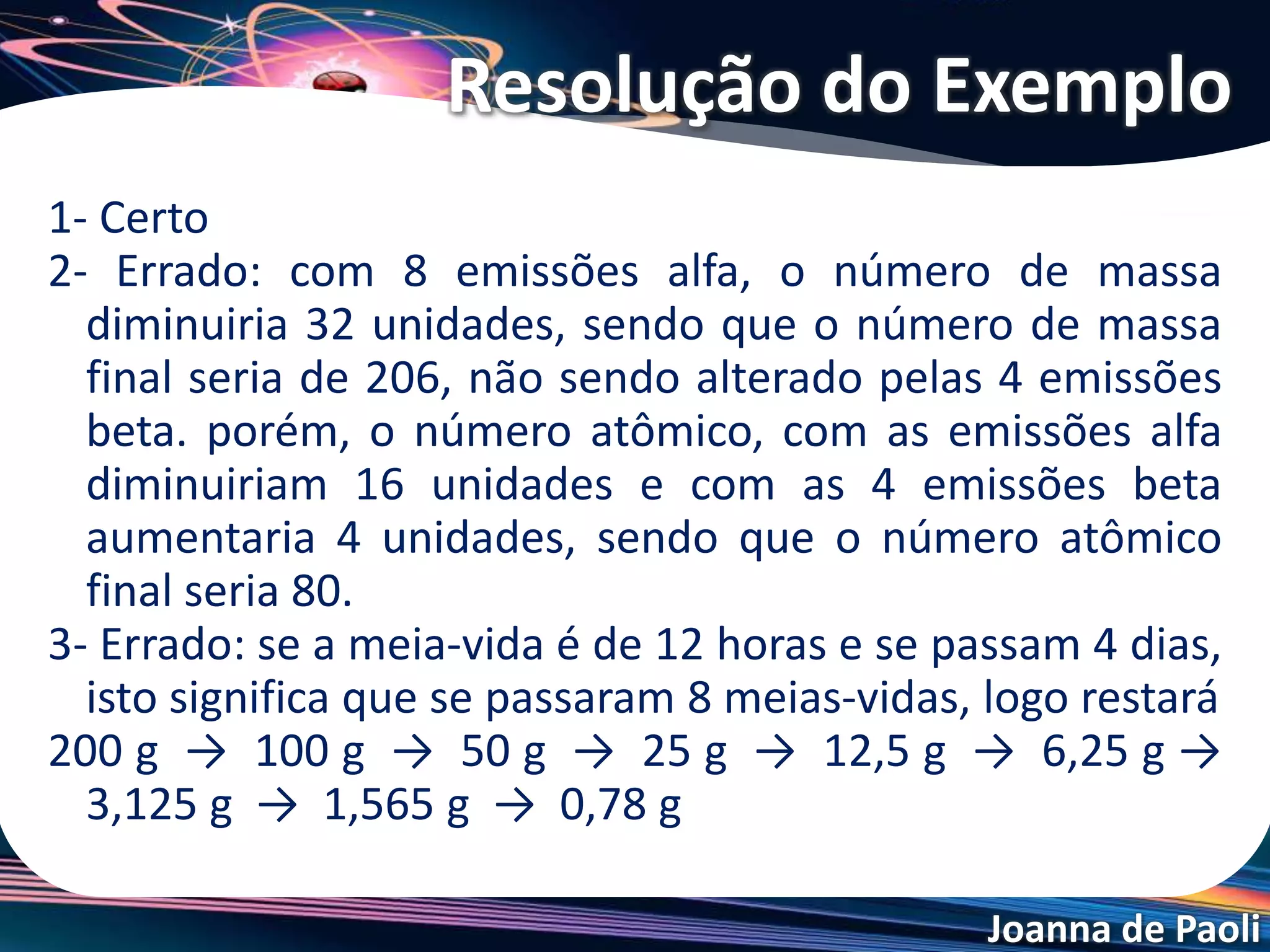 Joanna de Paoli
Ao estudar a desintegração radioativa de um
elemento, obteve-se uma meia-vida de 4 h. Se a
massa inicial do elemento é 40 g, depois de 12 h,
teremos (em gramas):
a) 10
b) 5
c) 8
d) 16
e) 20
Exercício 06
 