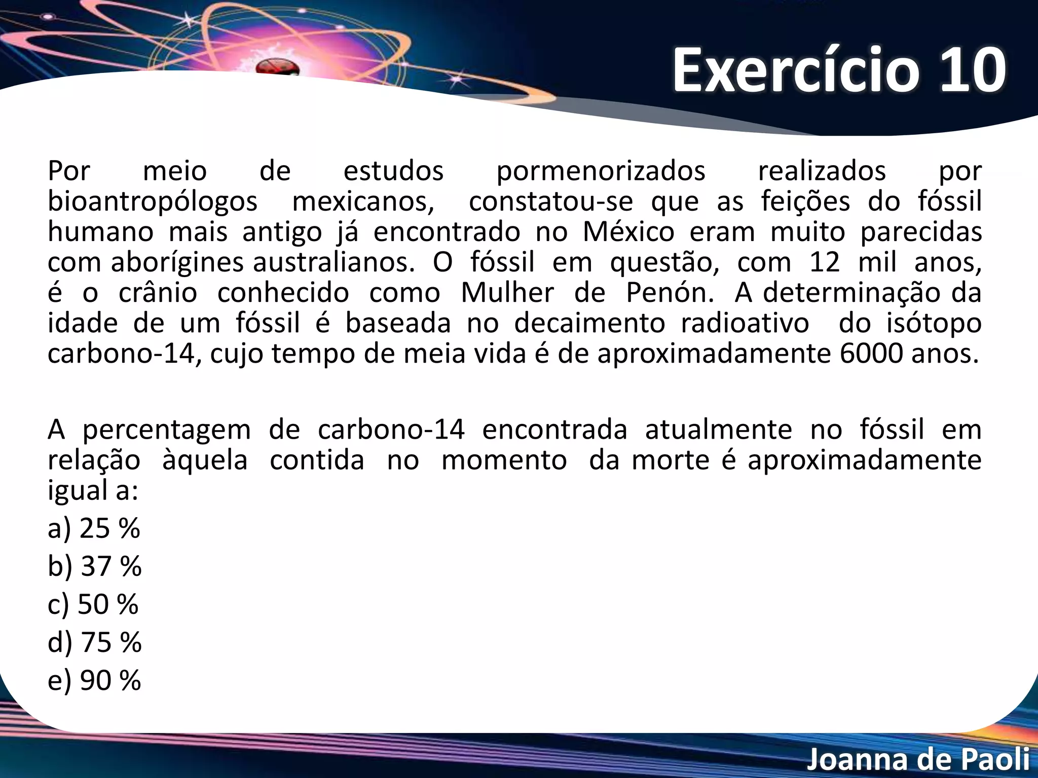 Joanna de Paoli
(ENEM ) O lixo radioativo ou nuclear é
resultado da manipulação de materiais
radioativos, utilizados hoje na agricultura, na
industria, na medicina, em pesquisas
científicas, na produção de energia, etc.
Embora a radioatividade se reduza com o
tempo, o processo de decaimento radioativo
de alguns materiais pode levar milhões de
anos. Por isso, existe a necessidade de se
fazer um descarte adequado e controlado
de resíduos dessa natureza. A taxa de
decaimento radioativo é medida em termos
de um tempo necessário para que uma
amostra perca metade de sua radioatividade
original. O gráfico seguinte representa a taxa
de decaimento radioativo do rádio – 226,
elemento químico pertencente à família dos
metais alcalinos terrosos e que foi utilizado
durante muito tempo na medicina.
Questão 11
 