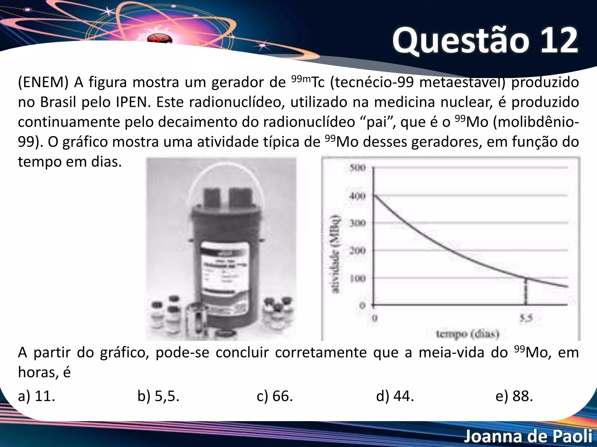 Joanna de Paoli
O isótopo radioativo Cu-64 sofre decaimento , conforme
representado:
A partir de amostra de 20,0 mg de Cu-64, observa-se
que, após 39 horas, formaram-se 17,5mg de Zn-64. Sendo
assim, o tempo necessário para que metade da massa
inicial de Cu-64 sofra decaimento é cerca de
a) 6 horas. b) 13 horas. c) 19 horas.
d) 26 horas. e) 52 horas
Questão 13
 