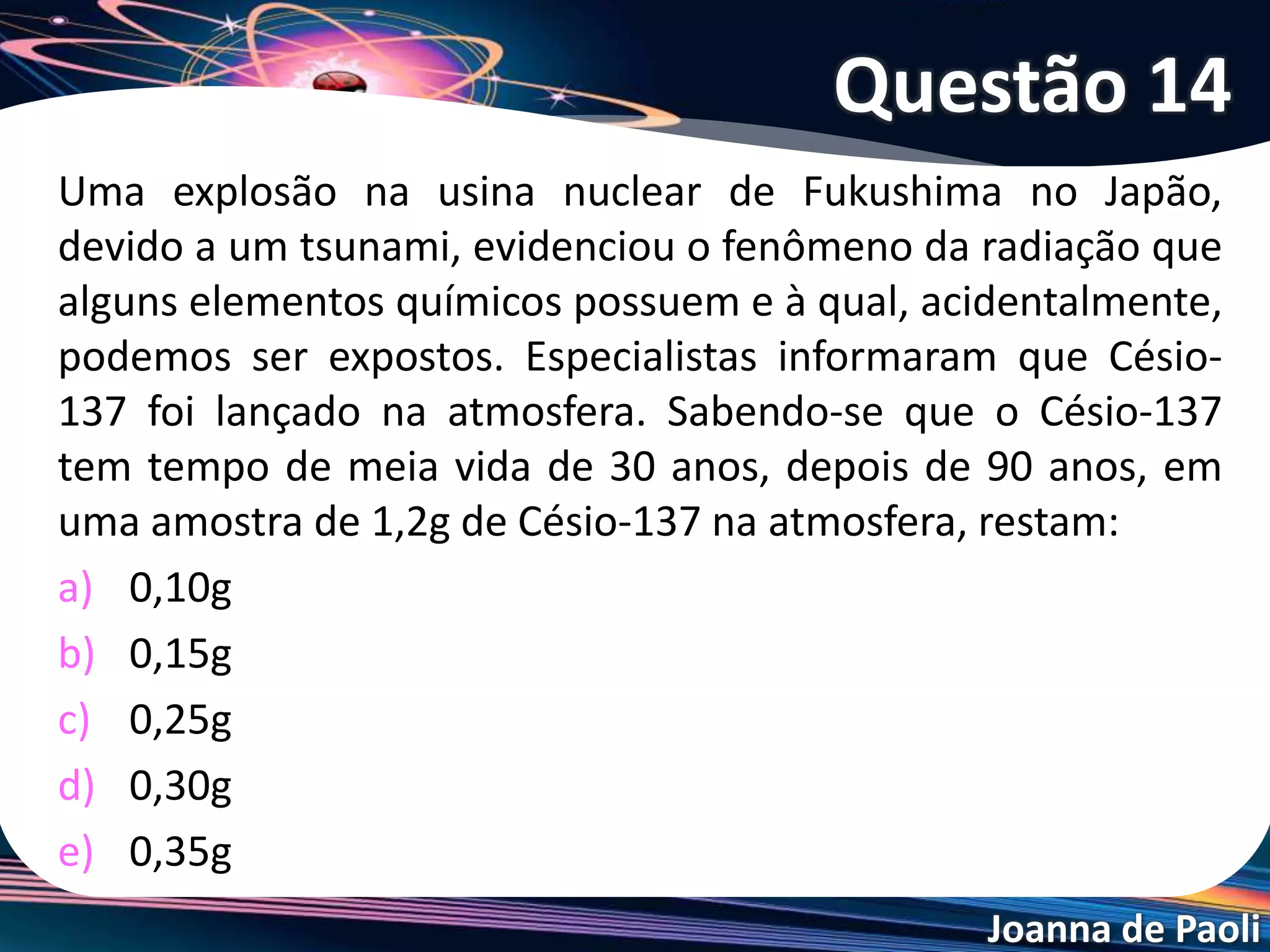 Joanna de Paoli
Após 15 min de observação, a massa da amostra de
um isótopo radiativo, que era de 72 mg, torna-se 9
mg. Determine a meia-vida desse isótopo.
a) 3 min.
b) 5 min.
c) 6 min.
d) 10 in.
e) 15 min.
Questão 15
 