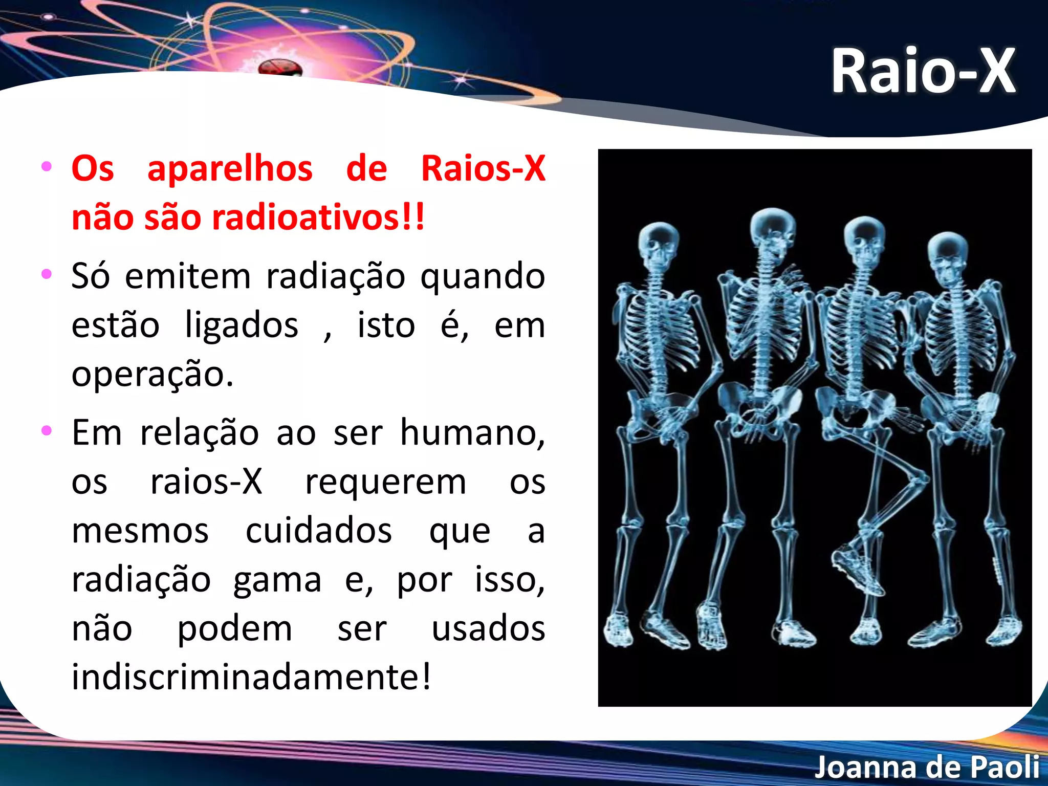 Joanna de Paoli
• Os aparelhos de Raios-X
não são radioativos!!
• Só emitem radiação quando
estão ligados , isto é, em
operação.
• Em relação ao ser humano,
os raios-X requerem os
mesmos cuidados que a
radiação gama e, por isso,
não podem ser usados
indiscriminadamente!
Raio-X
 