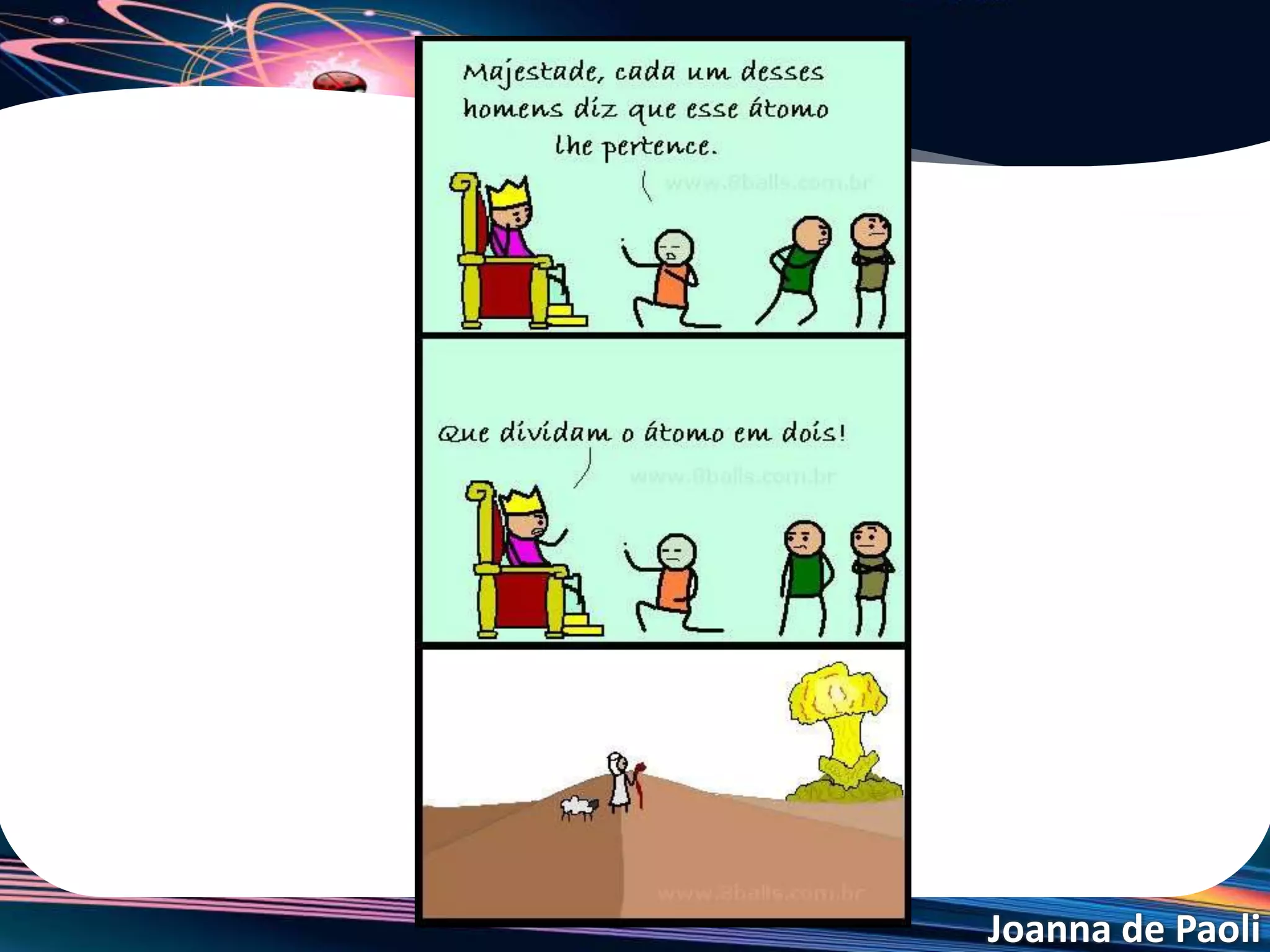 Joanna de Paoli
Urânio enriquecido
• A quantidade de urânio-235 (físsil e utilizado nas usinas e
bombas nucleares) na natureza é muito pouca, encontrando
uma maior quantidade do isótopo de urânio-238.
• O processo físico de aumentar a concentração de urânio-
235, é conhecido como enriquecimento de urânio.
• Porém se o grau de enriquecimento for muito alto (acima de
90%), pode ocorrer uma reação de cadeia
descontrolada, gerando uma explosão (bomba atômica).
• Por se tratar de tecnologias de purificação sofisticadas, os
países que as detêm oferecem empecilhos para que outras
nações tenham acesso.
 