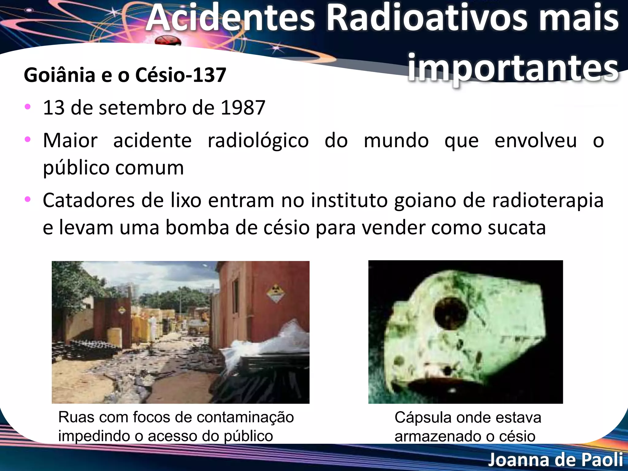 Joanna de Paoli
Fukushima Daiichi - Japão
• 11 de março de 2011
• O Japão foi atingido por um
terremoto de 9 graus na escala
Richter seguido por um tsunami.
• A maior parte das instalações
industriais com riscos de explosões
e liberação de produtos
tóxicos, assim como a usina nuclear
colapsaram
imediatamente, causando milhares
de mortes e dano ambiental ainda
não totalmente quantificado.
Acidentes Radioativos mais
importantes
 