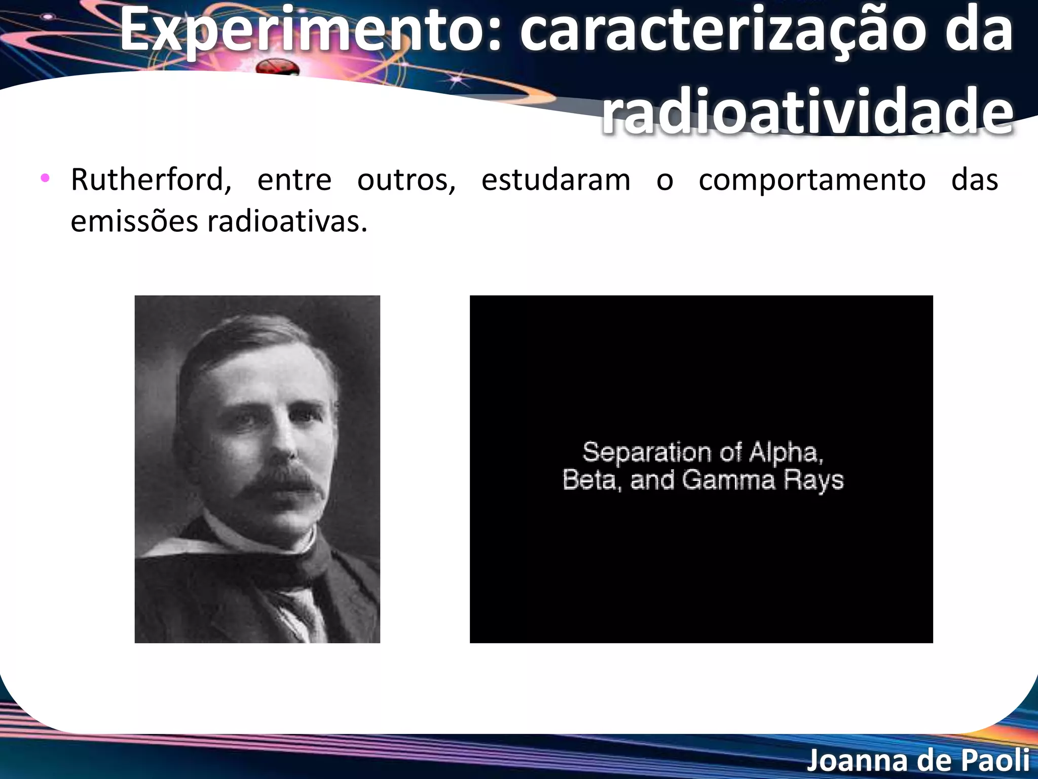 Joanna de Paoli
• Rutherford, entre outros, estudaram o comportamento das
emissões radioativas.
Experimento: caracterização da
radioatividade
 