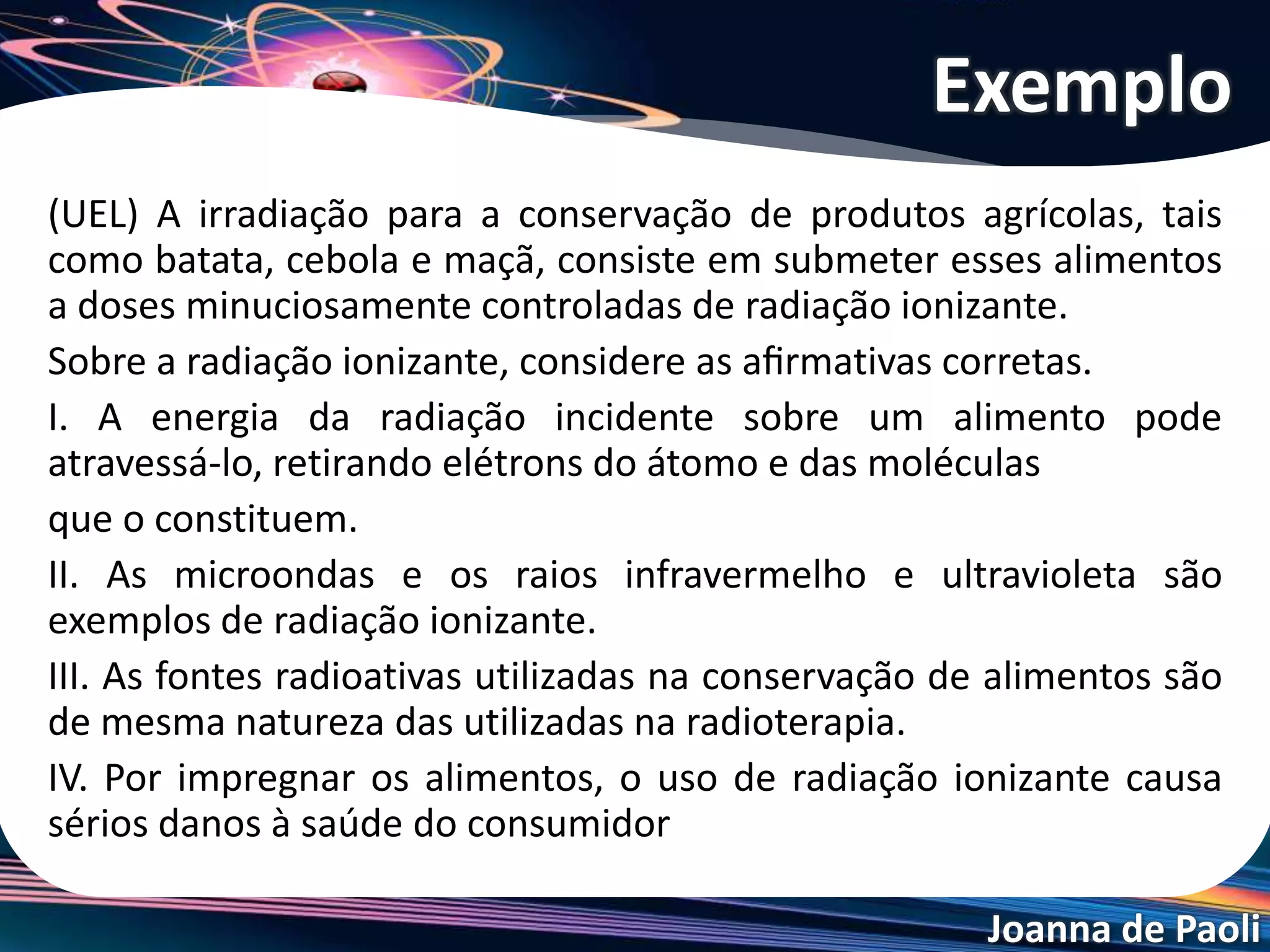 Joanna de Paoli
I. Correta. De fato, a radiação ionizante pode atravessar o
alimento, retirar elétrons dos átomos e moléculas que o
constituem.
II. Incorreta. As microondas infravermelho e ultravioletas
são ondas de comprimento de onda muito grandes para
produzirem um efeito ionizante.
III. Correta. As fontes radiativas utilizadas na conservação
de alimentos são de mesma natureza das utilizadas para
ﬁns terapêuticos (radioterapia).
IV. Incorreta. Os efeitos radiativos usados na conservação
de alimentos têm um tempo de duração muito curto,
cessando quase imediatamente após sua aplicação.
Resolução do Exemplo
 
