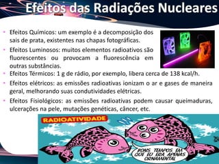 Joanna de Paoli
• Efeitos Químicos: um exemplo é a decomposição dos
sais de prata, existentes nas chapas fotográficas.
• Efeitos Luminosos: muitos elementos radioativos são
fluorescentes ou provocam a fluorescência em
outras substâncias.
Efeitos das Radiações Nucleares
• Efeitos Térmicos: 1 g de rádio, por exemplo, libera cerca de 138 kcal/h.
• Efeitos elétricos: as emissões radioativas ionizam o ar e gases de maneira
geral, melhorando suas condutividades elétricas.
• Efeitos Fisiológicos: as emissões radioativas podem causar queimaduras,
ulcerações na pele, mutações genéticas, câncer, etc.
 