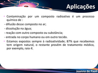 Joanna de Paoli
• Contaminação por um composto radioativo é um processo
químico de :
- difusão desse composto no ar;
- dissolução na água;
- reação com outro composto ou substância;
- entrada no corpo humano ou em outro tecido.
• Estamos expostos sempre à radioatividade; 87% que recebemos
tem origem natural, o restante provêm de tratamento médico,
por exemplo, raio-X.
Aplicações
 