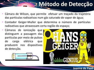 Joanna de Paoli
• Câmara de Wilson, que permite efetuar um traçado da trajetória
das partículas radioativas num gás saturado de vapor de água;
• Contador Geiger-Muller que determina o número de partículas
radioativas que atravessam certa região do espaço;
Método de Detecção
• Câmaras de ionização que
distinguem a passagem das
partículas por meio de pulsos
de carga elétrica que
produzem nos dispositivos
de detecção.
 