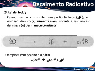 Joanna de Paoli
2ª Lei de Soddy
• Quando um átomo emite uma partícula beta (-1β0), seu
número atômico (Z) aumenta uma unidade e seu número
de massa (A) permanece constante.
Exemplo: Césio decaindo a bário
55Cs137  56Ba137 + -1β0
Decaimento Radioativo
 