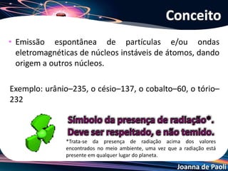 Joanna de Paoli
• Emissão espontânea de partículas e/ou ondas
eletromagnéticas de núcleos instáveis de átomos, dando
origem a outros núcleos.
Exemplo: urânio–235, o césio–137, o cobalto–60, o tório–
232
Conceito
*Trata-se da presença de radiação acima dos valores
encontrados no meio ambiente, uma vez que a radiação está
presente em qualquer lugar do planeta.
 