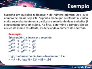 Joanna de Paoli
Suponha um nuclídeo radioativo X de número atômico 90 e cujo
número de massa seja 232. Suponha ainda que o referido nuclídeo
emita sucessivamente uma partícula α seguida de duas emissões β
e novamente uma emissão α. Ao final, determine a composição do
núcleo do átomo resultante, evidenciando o número de nêutrons.
Exemplo
Resolução
Esta seqüência deve ser a seguinte:
90X232 → 88Y228 + 2α4
88Y228 → 89R228 + 0β-1
89R228 → 90X228 + 0β-1
90X228 → 88Y224 + 2α4
Logo, o número de nêutrons do elemento Y é:
N = A – P , logo N = 224 – 88 = 136
 