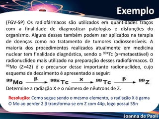 Joanna de Paoli
Um átomo X, de número atômico 92 e número de massa
238, emite uma partícula alfa, transformando-se num
átomo Y, o qual emite uma partícula beta, produzindo um
átomo Z. Então:
a) os átomos Y e X são isótopos.
b) os átomos X e Z são isótonos.
c) os átomos X e Y são isóbaros.
d) o átomo Z possui 143 nêutrons.
e) o átomo Y possui 92 prótons.
Exercício 01
 