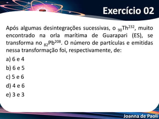 Joanna de Paoli
(ITA-SP) Considere as seguintes afirmações:
I. A radioatividade foi descoberta por Marie Curie.
II. A perda de uma partícula beta de um átomo de 33As75 forma um átomo
de número atômico maior.
III. A emissão de radiação gama a partir do núcleo de um átomo não altera
o número atômico e o número de massa do átomo.
IV. A desintegração de 88Ra226 a 83Po214 envolve a perda de 3 partículas alfa
e de duas partículas beta.
Das afirmações feitas, estão CORRETAS:
a) apenas I e II. b) apenas I e III. c) apenas I e IV.
d) apenas II e III. e) apenas II e IV.
Exercício 03
 
