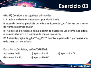 Joanna de Paoli
Os radiofármacos são utilizados em quantidades traços com a finalidade de
diagnosticar patologias e disfunções do organismo. Alguns desses também
podem ser aplicados na terapia de doenças como no tratamento de tumores
radiossensíveis. A maioria dos procedimentos realizados atualmente em medicina
nuclear tem finalidade diagnóstica, sendo o 99XTc (x=metaestável) o radionuclídeo
mais utilizado na preparação desses radiofármacos. O 99Mo é o precursor desse
importante radionuclídeo, cujo esquema de decaimento é apresentado a seguir:
No esquema de decaimento, a radiação X e o nuclídeo Z e seu número de
nêutrons são, respectivamente,
a) gama, Ru e 55.
b) gama, Mo e 57.
c) beta, Rh e 54.
d) alfa, Ru e 53.
e) alfa, Rh e 54.
Exercício 04
 
