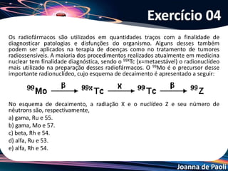 Joanna de Paoli
Uma série radioativa consiste em um conjunto de
radioisótopos que são formados a partir de um
radioisótopo inicial, pela sucessiva emissão de partículas
alfa e beta. Na série radioativa que se inicia com o
93Np237 e termina com o 83Bi209, o número de
partículas e emitidas é de, respectivamente:
a) 3 e 5
b) 7 e 4
c) 6 e 3
d) 5 e 2
e) 8 e 6
Exercício 05
 
