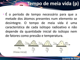 Joanna de Paoli
Tempo de meia vida
• O tempo de desintegração de uma certa massa (ou certo
número de átomos) de um radioisótopo pode ser
calculado pela fórmula:
t = x . P
 