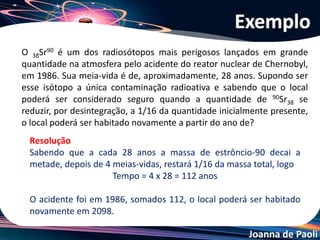 Joanna de Paoli
Exemplo
A radioatividade é um fenômeno natural descoberto em 1896 por Henri
Becquerel, analisando minérios de urânio como a petcheblenda [K2UO2(SO4)2].
Atualmente vários elementos naturais, não radioativos, podem tornar-se
radioativos artificiais como o césio, iodo, cobalto, entre outros. A
radioatividade é um fenômeno proveniente da instabilidade nuclear.
Sobre o assunto acima, julgue os itens.
1- Os elementos radioativos surgiram em 1896.
2- Ao se transformar em cátion ou ânion o elemento natural torna-se radioativo.
3- A partícula α (alfa) por ser mais pesada do que a β (beta) possui menos poder
de penetração.
4- A meia-vida do urânio vale, aproximadamente, 4,5 milhões de anos. Isto
significa que daqui a aproximadamente 4,5 milhões de anos não existirão mais
átomos de urânio.
5- Após a emissão de uma partícula α (alfa) e duas partículas β (beta), o átomo
radioativo transforma-se em seu isótopo estável.
 