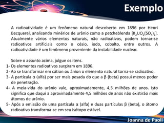 Joanna de Paoli
1- Errado: os elementos radioativos existem à milhões de anos.
2- Errado: cátions e ânions são íons que perdem e ganham elétrons.
A radioatividade está relacionada com a instabilidade do núcleo.
3- Certo
4- Errado: esta meia-vida significa que a massa de urânio desintegra
a sua metade neste período de 4,5 milhões de anos.
5- Errado: nada indica que será formado um isótopo estável após
essas emissões.
Resolução do Exemplo
 