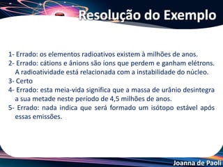 Joanna de Paoli
Em 1897, Marie Sklodowska Curie chegou à conclusão de que a
radioatividade é um fenômeno atômico. Uma amostra radioativa pode
emitir as seguintes partículas: alfa (α), beta (β) e gama (γ). Em 1900,
Becquerel observou que um elemento químico, ao emitir radiações,
produzia outros elementos químicos.
Julgue os itens.
1- O elemento tório de massa atômica 232 e número atômico 90 ao
emitir 2 partículas alfa se transformou em um elemento X de A = 224 e
Z = 86.
2- Na seguinte transformação atômica 92U238 → 82Pb206, ocorreram 8
emissões de partículas α e 4 β.
3- Um material tem meia-vida de 12 horas. Partindo de 200 g desse
material, após 4 dias restarão 12,5 g de massa de átomos radioativos.
Exemplo
 