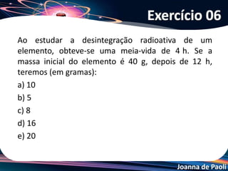 Joanna de Paoli
Têm-se 40g do isótopo Na-24. Sabendo-se que a
meia-vida deste isótopo é igual a 15 horas, depois de
75 horas, qual o percentual de massa radioativa restante?
a) 1,25%
b) 12,5%
c) 0,3125%
d) 31,25%
e) 3,125%
Exercício 07
 