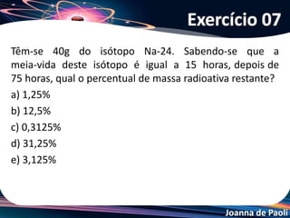 Joanna de Paoli
Uma certa massa inicial do radioisótopo trítio reduz-se a
200 g em 36 anos. A mesma massa inicial leva 60 anos
para se reduzir a 50 g. A meia-vida do trítio é igual a:
a) 60 anos
b) 36 anos
c) 30 anos
d) 18 anos
e) 12 anos
Exercício 08
 