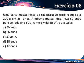 Joanna de Paoli
(ITA-SP) Qual o gráfico que apresenta a curva que melhor representa
o decaimento de uma amostra contendo 10,0 g de um material
radioativo ao longo dos anos?
Exercício 09
 