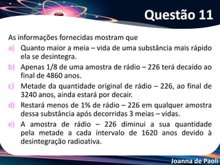 Joanna de Paoli
(ENEM) A figura mostra um gerador de 99mTc (tecnécio-99 metaestável) produzido
no Brasil pelo IPEN. Este radionuclídeo, utilizado na medicina nuclear, é produzido
continuamente pelo decaimento do radionuclídeo “pai”, que é o 99Mo (molibdênio-
99). O gráfico mostra uma atividade típica de 99Mo desses geradores, em função do
tempo em dias.
A partir do gráfico, pode-se concluir corretamente que a meia-vida do 99Mo, em
horas, é
a) 11. b) 5,5. c) 66. d) 44. e) 88.
Questão 12
 