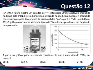 Joanna de Paoli
O isótopo radioativo Cu-64 sofre decaimento , conforme
representado:
A partir de amostra de 20,0 mg de Cu-64, observa-se
que, após 39 horas, formaram-se 17,5mg de Zn-64. Sendo
assim, o tempo necessário para que metade da massa
inicial de Cu-64 sofra decaimento é cerca de
a) 6 horas. b) 13 horas. c) 19 horas.
d) 26 horas. e) 52 horas
Questão 13
 