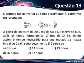 Joanna de Paoli
Uma explosão na usina nuclear de Fukushima no Japão,
devido a um tsunami, evidenciou o fenômeno da radiação que
alguns elementos químicos possuem e à qual, acidentalmente,
podemos ser expostos. Especialistas informaram que Césio-
137 foi lançado na atmosfera. Sabendo-se que o Césio-137
tem tempo de meia vida de 30 anos, depois de 90 anos, em
uma amostra de 1,2g de Césio-137 na atmosfera, restam:
a) 0,10g
b) 0,15g
c) 0,25g
d) 0,30g
e) 0,35g
Questão 14
 