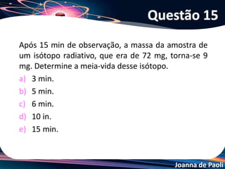 Joanna de Paoli
Fissão Nuclear
• É a divisão de um núcleo atômico pesado e instável
através do seu bombardeamento com nêutrons -
obtendo núcleos menores, nêutrons e a liberação de
uma quantidade enorme de energia.
92U235 + 0n1
56Ba142 + 36Kr91 + 3 0n1 + 4,6 . 109kcal
• Os nêutrons liberados na reação, irão provocar a fissão
de novos núcleos, liberando outros nêutrons, ocorrendo
então uma reação em cadeia.
Transmutação Nuclear
 