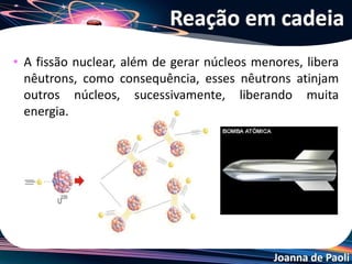 Joanna de Paoli
• Consiste na eliminação do agente causador da fissão: o
nêutron.
• Alguns elementos, como boro, cádimo, carbono
grafite, têm a propriedade de absorver nêutrons.
• A grande aplicação do controle da reação de fissão
nuclear em cadeia é nos reatores nucleares, para
geração de energia elétrica.
Controlar a reação em cadeia
 