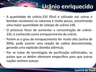 Joanna de Paoli
Fusão Nuclear
• É a junção de dois ou mais núcleos atômicos produzindo
um único núcleo maior, com liberação de grande
quantidade de energia. Nas estrelas como o Sol, ocorre
a contínua irradiação de energia (luz, calor, ultravioleta,
etc.) proveniente da reação de fusão nuclear:
4 1H1
2He4 + outras partículas + energia
Transmutação nuclear
 