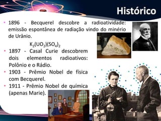 Joanna de Paoli
• 1896 - Becquerel descobre a radioatividade:
emissão espontânea de radiação vindo do minério
de Urânio.
K2(UO2)(SO4)2
Histórico
• 1897 - Casal Curie descobrem
dois elementos radioativos:
Polônio e o Rádio.
• 1903 - Prêmio Nobel de física
com Becquerel.
• 1911 - Prêmio Nobel de química
(apenas Marie).
 