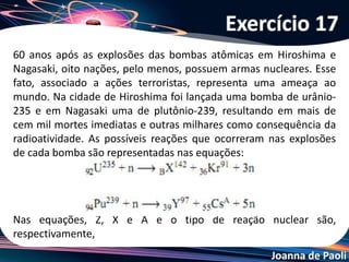 Joanna de Paoli
Sobre os fenômenos radioativos, suas aplicações e as discussões
suscitadas pela polêmica em torno da provocação nuclear da Coréia
do Norte nas últimas semanas, assinale a alternativa INCORRETA.
a) A reação em cadeia da fissão nuclear é o processo de quebra de
núcleos grandes em núcleos menores, liberando uma grande
quantidade de energia.
b) Nos produtos da fissão nuclear do urânio- 235 é possível
identificar vários isótopos pertencentes a diferentes elementos
químicos que emitem radiação α, β e γ .
c) O lixo nuclear deve ser armazenado em recipiente s de chumbo
e/ou concreto e guardados em locais seguros por tempo
suficiente para que a radiação caia a níveis não prejudiciais.
d) Os reatores nucleares norte-coreanos produzem energia limpa e
não oferecem nenhum risco ao ambiente e à população local.
e) A reação de fissão nuclear libera grande quantidade de energia.
Exercício 18
 