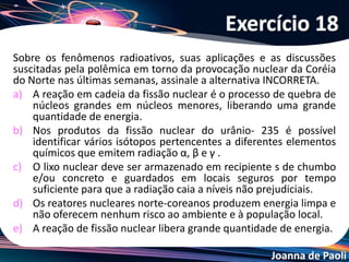 Joanna de Paoli
(CESGRANRIO-RJ) A partir da década de 40, quando McMillan
e Seaborg obtiveram em laboratório os primeiros elementos
transurânicos (NA > 92), o urânio natural foi usado algumas
vezes para obter tais elementos. Para tanto, ele era
bombardeado com núcleos de elementos leves. Na obtenção
do Plutônio, do Califórnio e do Férmio as transmutações
ocorreram da forma a seguir:
Sendo assim, quais são os valores de A, B e C que indicam as
quantidades de nêutrons obtidas respectivamente?
Questão 19
 