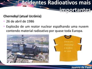 Joanna de Paoli
Goiânia e o Césio-137
• 13 de setembro de 1987
• Maior acidente radiológico do mundo que envolveu o
público comum
• Catadores de lixo entram no instituto goiano de radioterapia
e levam uma bomba de césio para vender como sucata
Acidentes Radioativos mais
importantes
Ruas com focos de contaminação
impedindo o acesso do público
Cápsula onde estava
armazenado o césio
 