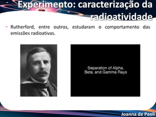 Joanna de Paoli
• Rutherford, entre outros, estudaram o comportamento das
emissões radioativas.
Experimento: caracterização da
radioatividade
 