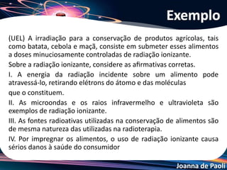 Joanna de Paoli
I. Correta. De fato, a radiação ionizante pode atravessar o
alimento, retirar elétrons dos átomos e moléculas que o
constituem.
II. Incorreta. As microondas infravermelho e ultravioletas
são ondas de comprimento de onda muito grandes para
produzirem um efeito ionizante.
III. Correta. As fontes radiativas utilizadas na conservação
de alimentos são de mesma natureza das utilizadas para
ﬁns terapêuticos (radioterapia).
IV. Incorreta. Os efeitos radiativos usados na conservação
de alimentos têm um tempo de duração muito curto,
cessando quase imediatamente após sua aplicação.
Resolução do Exemplo
 