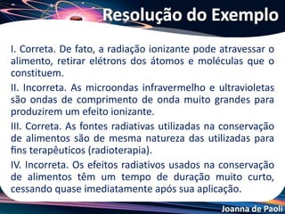 Joanna de Paoli
(ENEM 2012) A falta de conhecimento em relação ao que vem a ser um
material radioativo e quais os efeitos, consequências e usos da irradiação
pode gerar o medo e a tomada de decisões equivocadas, como a
apresentada no exemplo a seguir: “Uma companhia aérea negou-se a
transportar material médico por este portar um certificado de
esterilização por irradiação.”
Física na Escola, v 8, n. 2, 2007 (adaptado)
A decisão tomada pela companhia é equivocada, pois.
a) o material é incapaz de acumular radiação, não se tornando
radioativo por ter sido irradiado.
b) a utilização de uma embalagem é suficiente para bloquear a radiação
emitida pelo material.
c) a contaminação radioativa do material não se prolifera da mesma
forma que as infecções por microrganismo.
d) o material irradiado emite radiação de intensidade abaixo daquela
que ofereceria risco à saúde.
e) o intervalo de tempo após a esterilização é suficiente para que o
material não emita mais radiação.
Questão 21
 