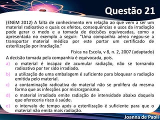 Joanna de Paoli
(FGV-SP) Os irradiadores de alimentos representam hoje uma
opção interessante na sua preservação. O alimento
irradiado, ao contrário do que se imagina, não se torna
radioativo, uma vez que a radiação que recebe é do tipo gama.
A radiação é produzida pelo cobalto-60 (Z = 27), cujo núcleo
decai emitindo uma partícula beta, de carga
negativa, resultando no núcleo de certo elemento X. O
elemento X é:
a) Mn (Z = 25).
b) Fe (Z = 26).
c) Co (Z = 27).
d) Ni (Z = 28).
e) Cu (Z = 29).
Questão 22
 