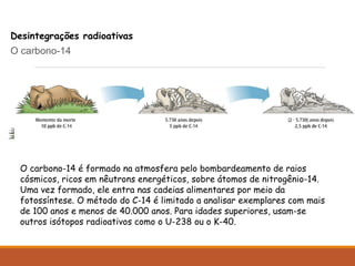 QUÍMICA » CADERNO 8 » CAPÍTULO 4
Desintegrações radioativas
O carbono-14
O carbono-14 é formado na atmosfera pelo bombardeamento de raios
cósmicos, ricos em nêutrons energéticos, sobre átomos de nitrogênio-14.
Uma vez formado, ele entra nas cadeias alimentares por meio da
fotossíntese. O método do C-14 é limitado a analisar exemplares com mais
de 100 anos e menos de 40.000 anos. Para idades superiores, usam-se
outros isótopos radioativos como o U-238 ou o K-40.
 