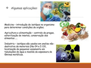  Algumas aplicações:
Medicina – introdução de isotópos no organismo
para determinar condições de orgãos;
Agricultura e alimentação – controle de pragas,
esterilização de insetos, conservação dos
alimentos ....
Industria – isotópos são usados em analise não-
destrutiva de materiais (Na-24 e I-131,
localização de pequenos vazamento em
tubulações de água e medida da espessura de
lâminas metálicas.
 