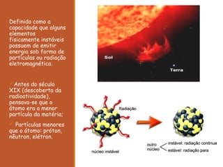 Definida como a
capacidade que alguns
elementos
fisicamente instáveis
possuem de emitir
energia sob forma de
partículas ou radiação
eletromagnética.
Antes do século
XIX (descoberta da
radioatividade),
pensava-se que o
átomo era a menor
partícula da matéria;
 Partículas menores
que o átomo: próton,
nêutron, elétron.
 