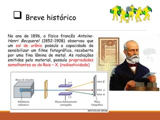 Breve histórico
No ano de 1896, o físico francês Antoine-
Henri Becquerel (1852-1908) observou que
um sal de urânio possuía a capacidade de
sensibilizar um filme fotográfico, recoberto
por uma fina lâmina de metal. As radiações
emitidas pelo material, possuía propriedades
semelhantes ao do Raio – X. (radioatividade)
 